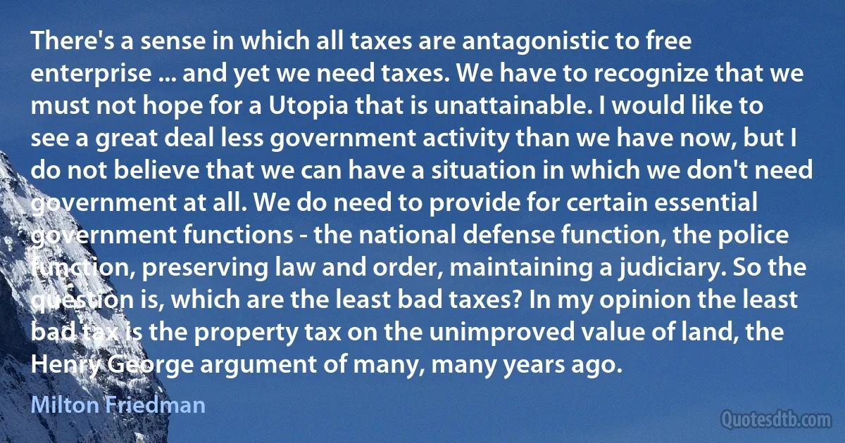 There's a sense in which all taxes are antagonistic to free enterprise ... and yet we need taxes. We have to recognize that we must not hope for a Utopia that is unattainable. I would like to see a great deal less government activity than we have now, but I do not believe that we can have a situation in which we don't need government at all. We do need to provide for certain essential government functions - the national defense function, the police function, preserving law and order, maintaining a judiciary. So the question is, which are the least bad taxes? In my opinion the least bad tax is the property tax on the unimproved value of land, the Henry George argument of many, many years ago. (Milton Friedman)