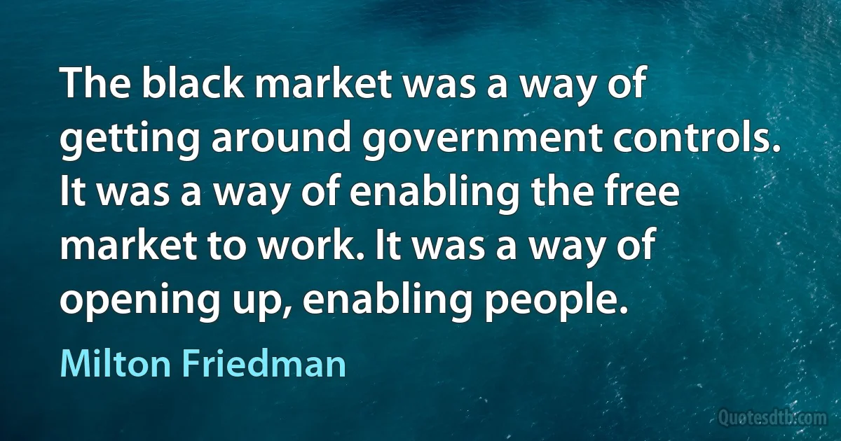 The black market was a way of getting around government controls. It was a way of enabling the free market to work. It was a way of opening up, enabling people. (Milton Friedman)