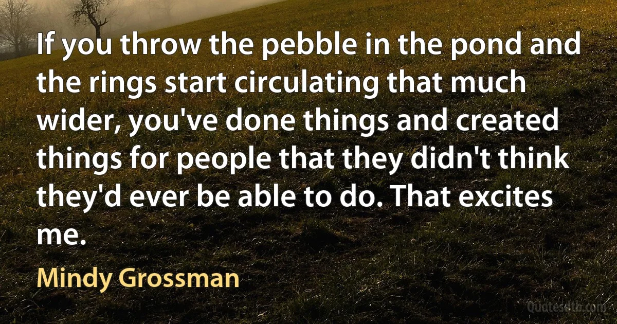 If you throw the pebble in the pond and the rings start circulating that much wider, you've done things and created things for people that they didn't think they'd ever be able to do. That excites me. (Mindy Grossman)