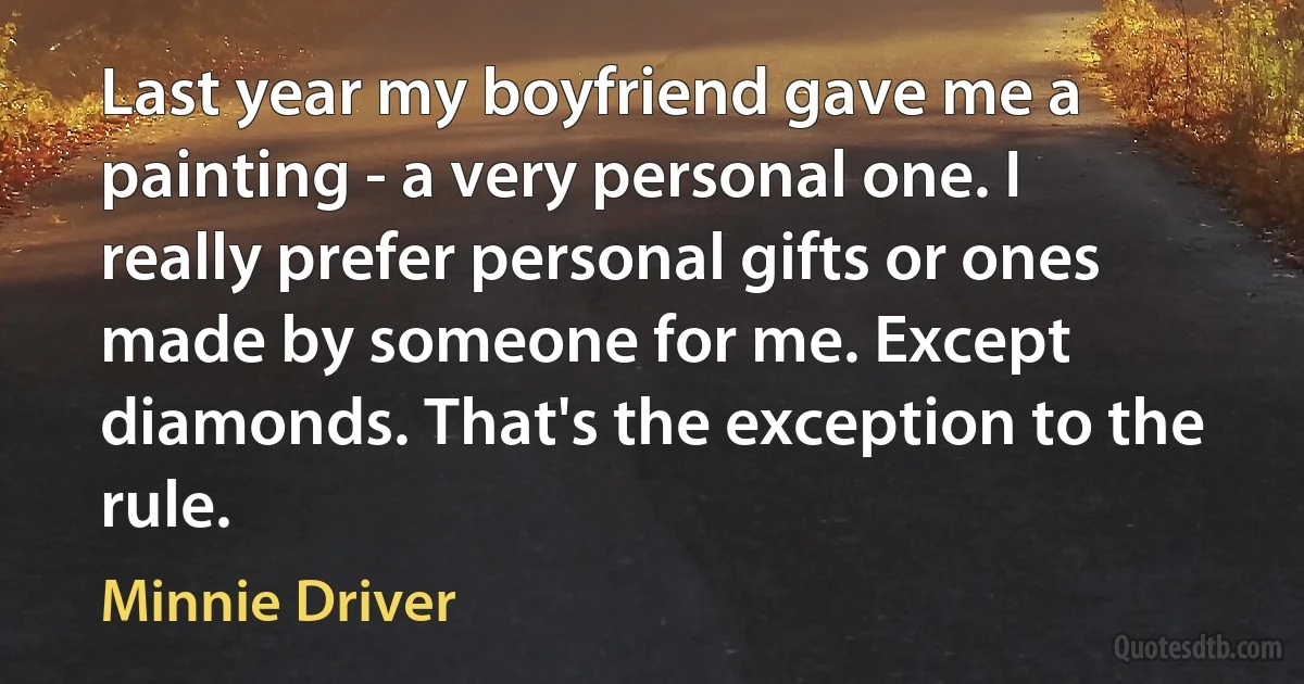 Last year my boyfriend gave me a painting - a very personal one. I really prefer personal gifts or ones made by someone for me. Except diamonds. That's the exception to the rule. (Minnie Driver)