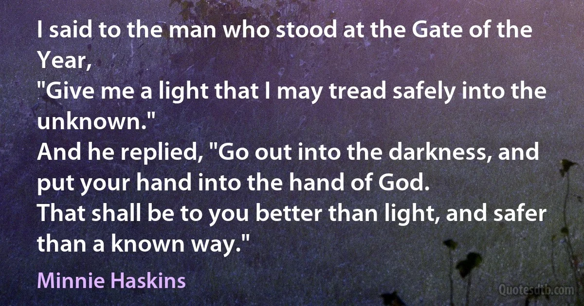 I said to the man who stood at the Gate of the Year,
"Give me a light that I may tread safely into the unknown."
And he replied, "Go out into the darkness, and put your hand into the hand of God.
That shall be to you better than light, and safer than a known way." (Minnie Haskins)