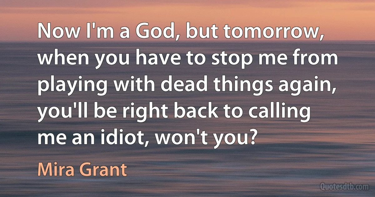 Now I'm a God, but tomorrow, when you have to stop me from playing with dead things again, you'll be right back to calling me an idiot, won't you? (Mira Grant)