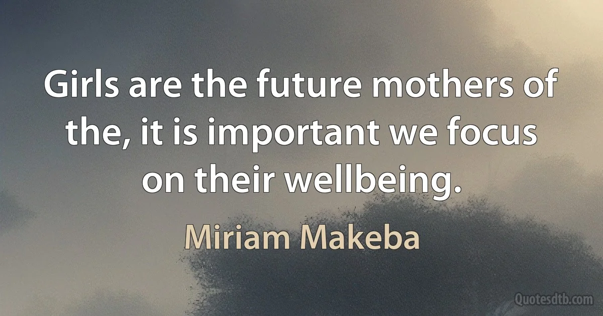 Girls are the future mothers of the, it is important we focus on their wellbeing. (Miriam Makeba)