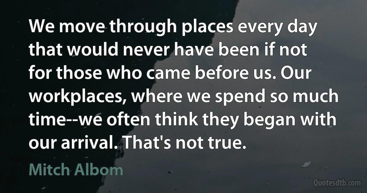 We move through places every day that would never have been if not for those who came before us. Our workplaces, where we spend so much time--we often think they began with our arrival. That's not true. (Mitch Albom)