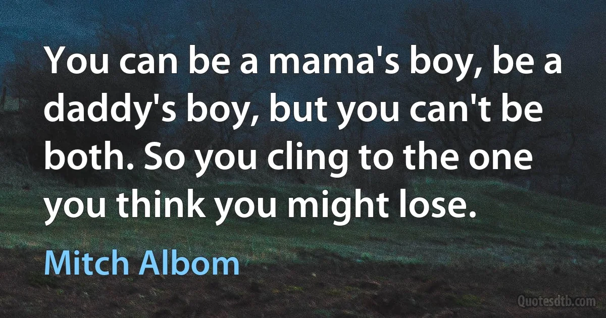 You can be a mama's boy, be a daddy's boy, but you can't be both. So you cling to the one you think you might lose. (Mitch Albom)