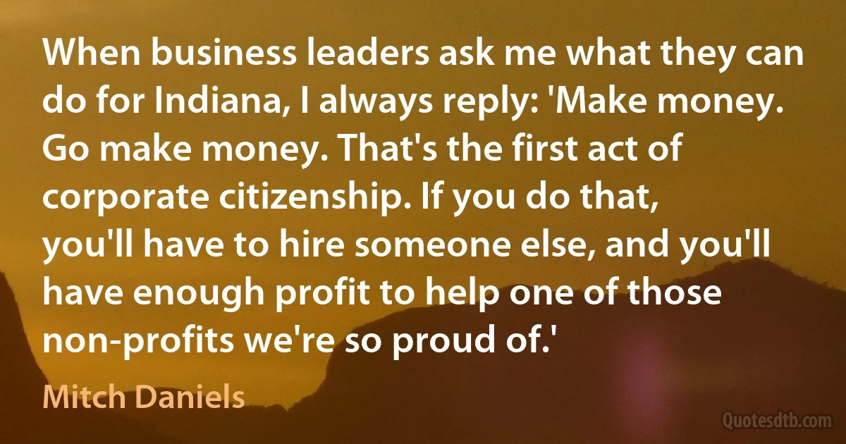 When business leaders ask me what they can do for Indiana, I always reply: 'Make money. Go make money. That's the first act of corporate citizenship. If you do that, you'll have to hire someone else, and you'll have enough profit to help one of those non-profits we're so proud of.' (Mitch Daniels)