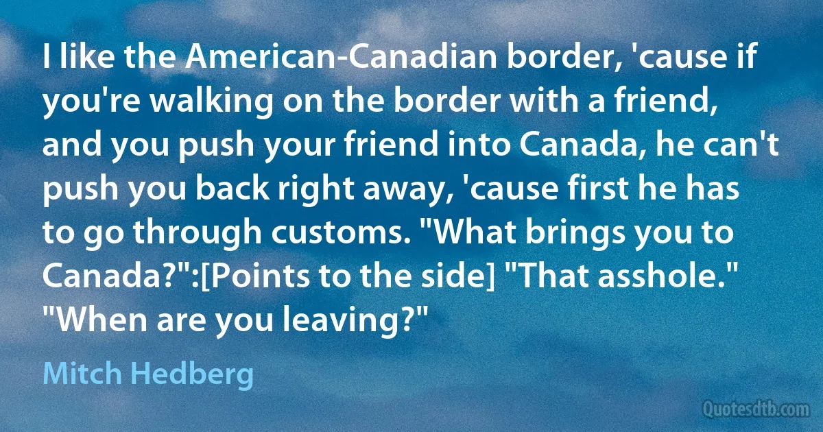 I like the American-Canadian border, 'cause if you're walking on the border with a friend, and you push your friend into Canada, he can't push you back right away, 'cause first he has to go through customs. "What brings you to Canada?":[Points to the side] "That asshole." "When are you leaving?" (Mitch Hedberg)