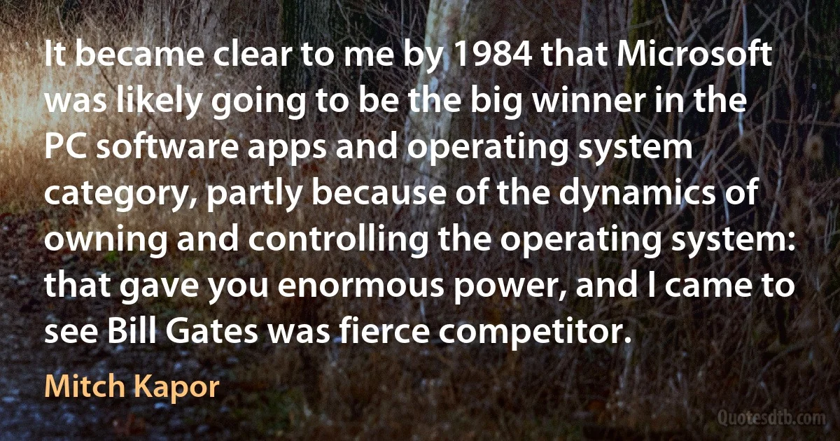 It became clear to me by 1984 that Microsoft was likely going to be the big winner in the PC software apps and operating system category, partly because of the dynamics of owning and controlling the operating system: that gave you enormous power, and I came to see Bill Gates was fierce competitor. (Mitch Kapor)