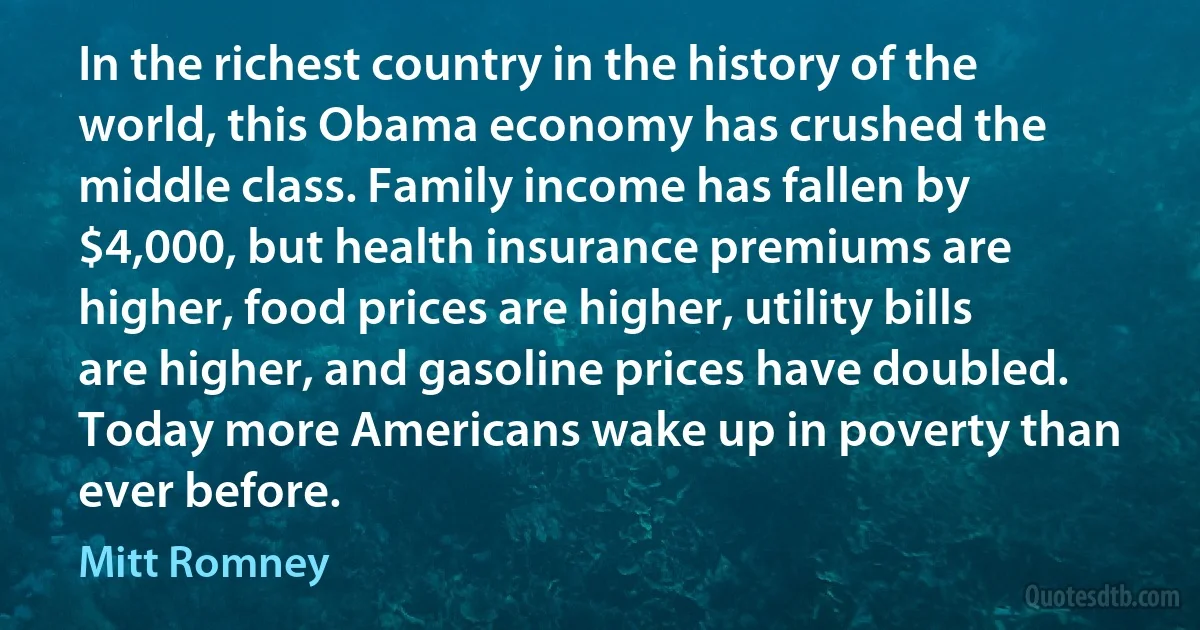 In the richest country in the history of the world, this Obama economy has crushed the middle class. Family income has fallen by $4,000, but health insurance premiums are higher, food prices are higher, utility bills are higher, and gasoline prices have doubled. Today more Americans wake up in poverty than ever before. (Mitt Romney)