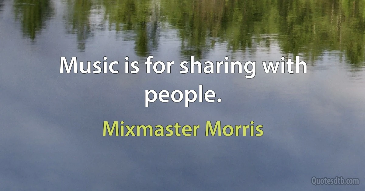 Music is for sharing with people. (Mixmaster Morris)