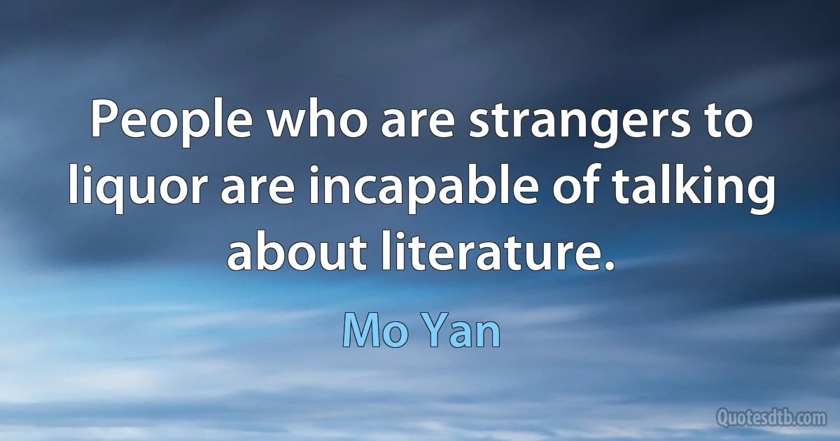 People who are strangers to liquor are incapable of talking about literature. (Mo Yan)