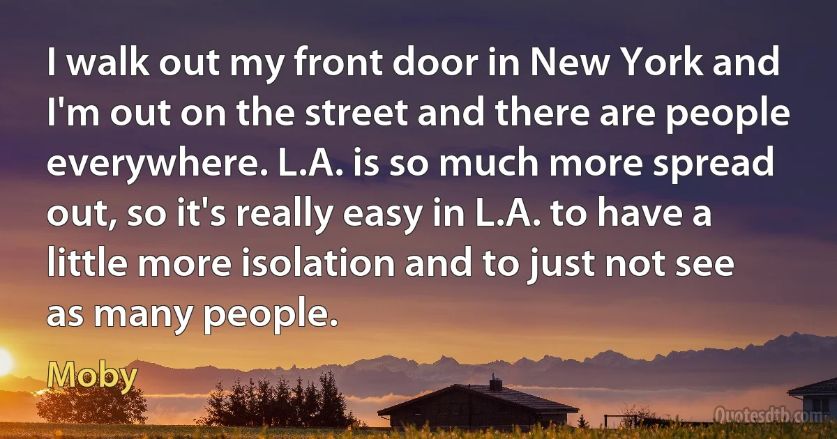 I walk out my front door in New York and I'm out on the street and there are people everywhere. L.A. is so much more spread out, so it's really easy in L.A. to have a little more isolation and to just not see as many people. (Moby)