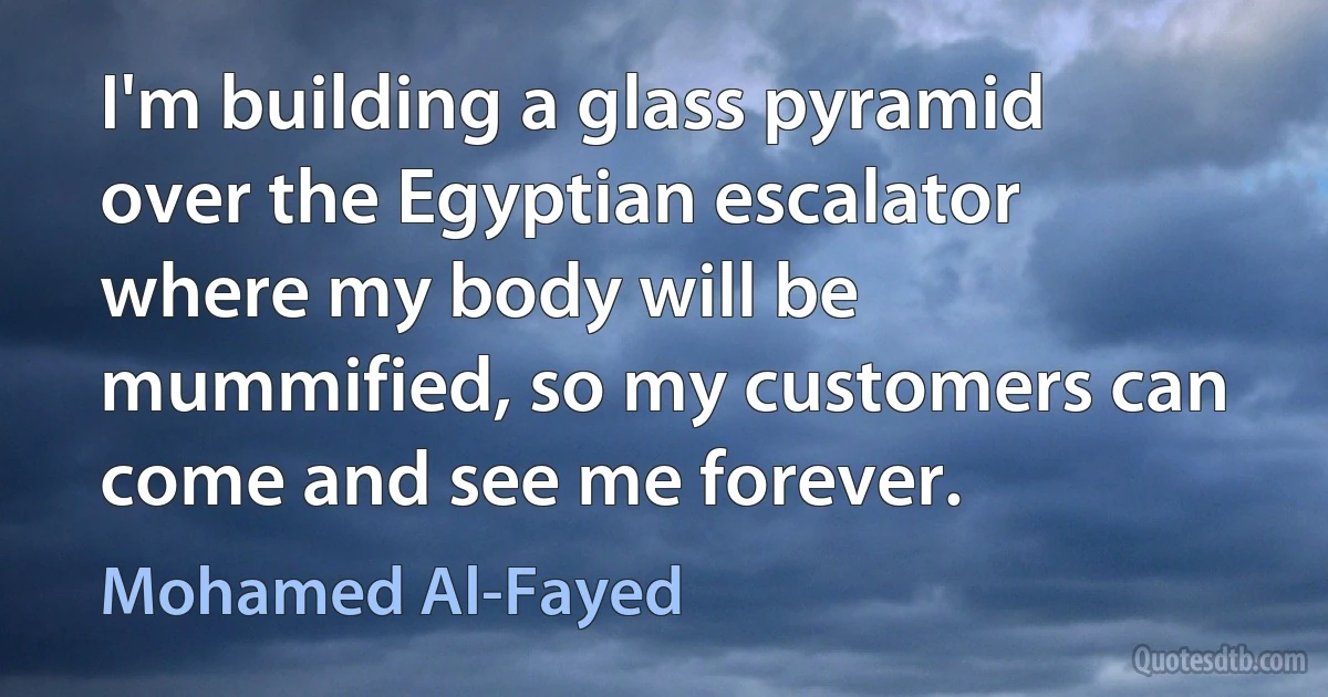 I'm building a glass pyramid over the Egyptian escalator where my body will be mummified, so my customers can come and see me forever. (Mohamed Al-Fayed)