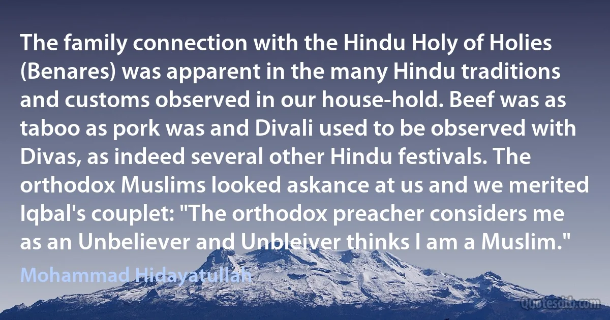 The family connection with the Hindu Holy of Holies (Benares) was apparent in the many Hindu traditions and customs observed in our house-hold. Beef was as taboo as pork was and Divali used to be observed with Divas, as indeed several other Hindu festivals. The orthodox Muslims looked askance at us and we merited Iqbal's couplet: "The orthodox preacher considers me as an Unbeliever and Unbleiver thinks I am a Muslim." (Mohammad Hidayatullah)