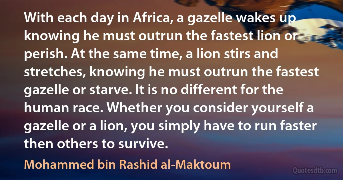 With each day in Africa, a gazelle wakes up knowing he must outrun the fastest lion or perish. At the same time, a lion stirs and stretches, knowing he must outrun the fastest gazelle or starve. It is no different for the human race. Whether you consider yourself a gazelle or a lion, you simply have to run faster then others to survive. (Mohammed bin Rashid al-Maktoum)