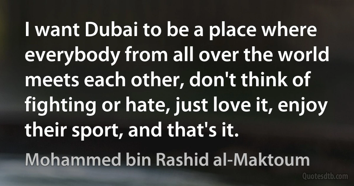 I want Dubai to be a place where everybody from all over the world meets each other, don't think of fighting or hate, just love it, enjoy their sport, and that's it. (Mohammed bin Rashid al-Maktoum)