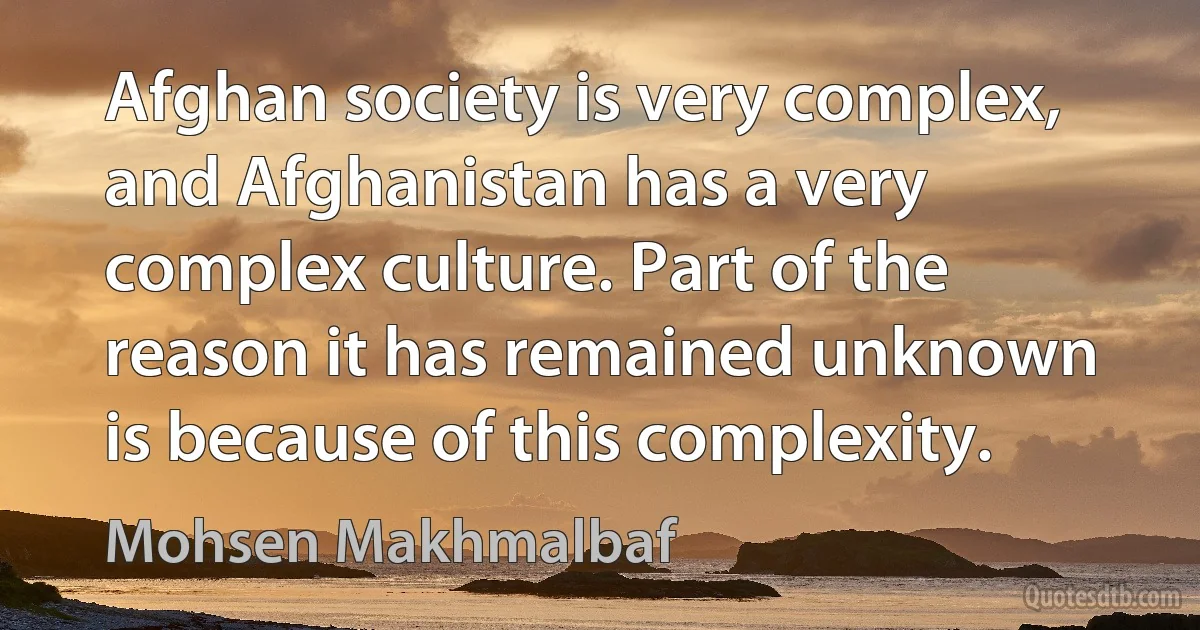 Afghan society is very complex, and Afghanistan has a very complex culture. Part of the reason it has remained unknown is because of this complexity. (Mohsen Makhmalbaf)