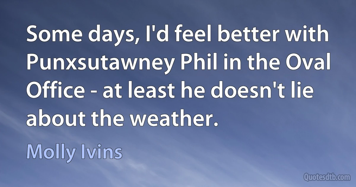 Some days, I'd feel better with Punxsutawney Phil in the Oval Office - at least he doesn't lie about the weather. (Molly Ivins)