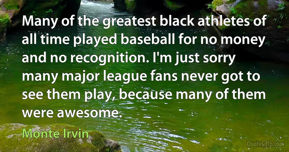 Many of the greatest black athletes of all time played baseball for no money and no recognition. I'm just sorry many major league fans never got to see them play, because many of them were awesome. (Monte Irvin)