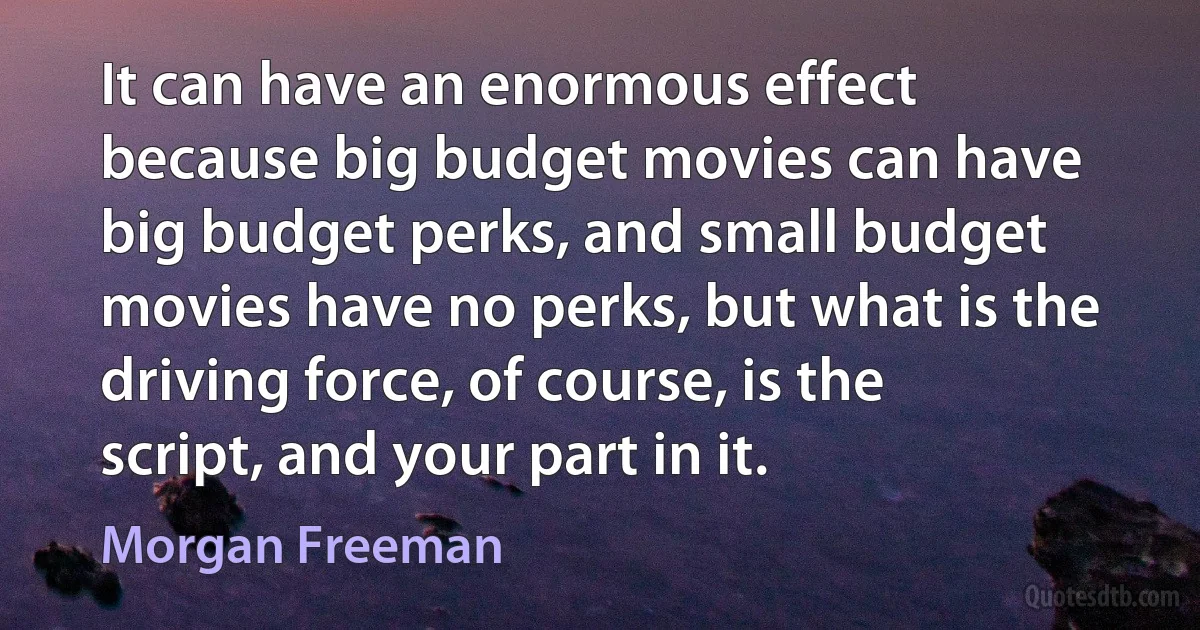 It can have an enormous effect because big budget movies can have big budget perks, and small budget movies have no perks, but what is the driving force, of course, is the script, and your part in it. (Morgan Freeman)