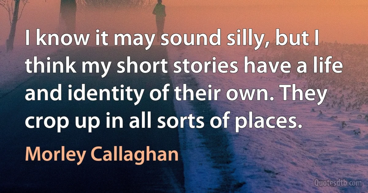 I know it may sound silly, but I think my short stories have a life and identity of their own. They crop up in all sorts of places. (Morley Callaghan)