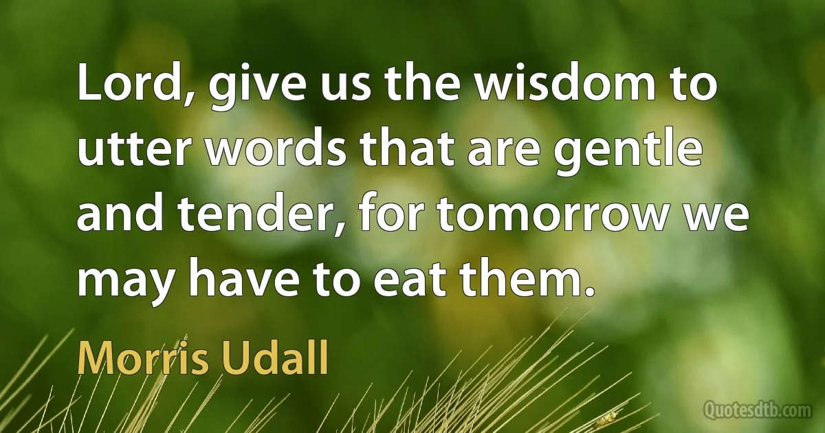 Lord, give us the wisdom to utter words that are gentle and tender, for tomorrow we may have to eat them. (Morris Udall)