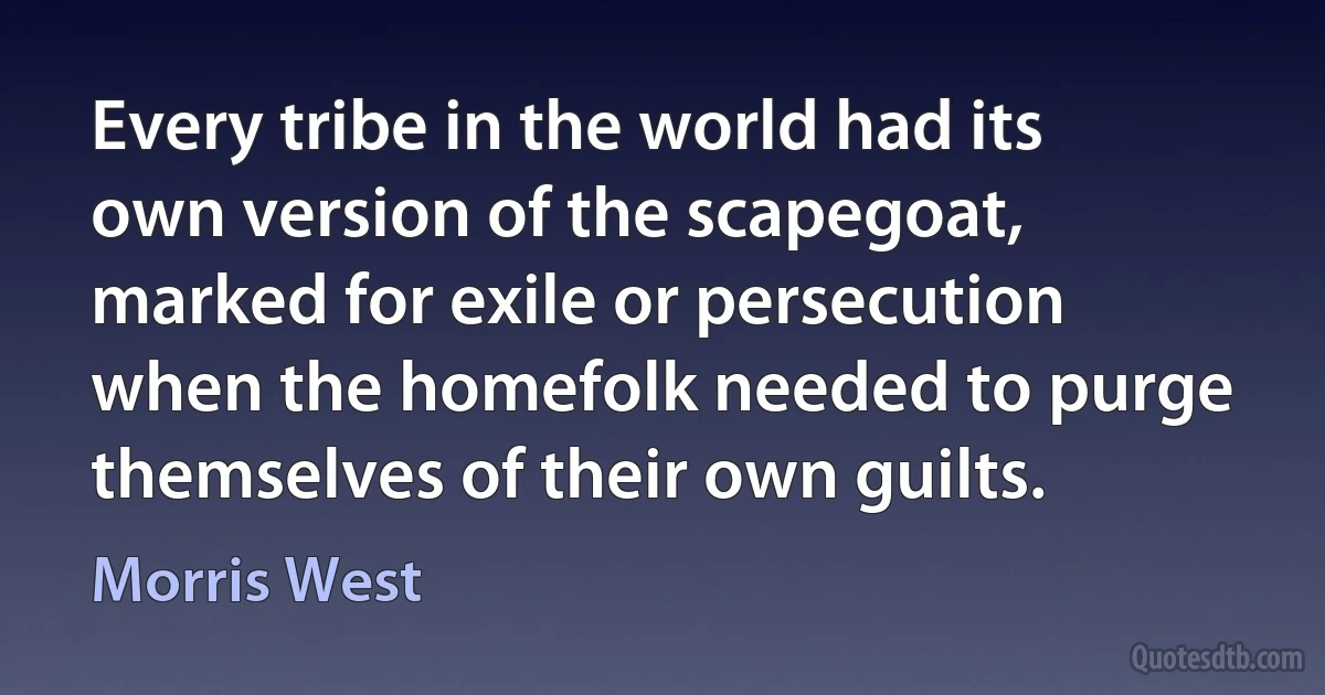 Every tribe in the world had its own version of the scapegoat, marked for exile or persecution when the homefolk needed to purge themselves of their own guilts. (Morris West)