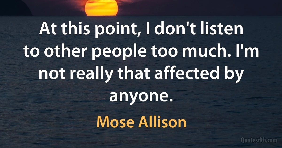 At this point, I don't listen to other people too much. I'm not really that affected by anyone. (Mose Allison)