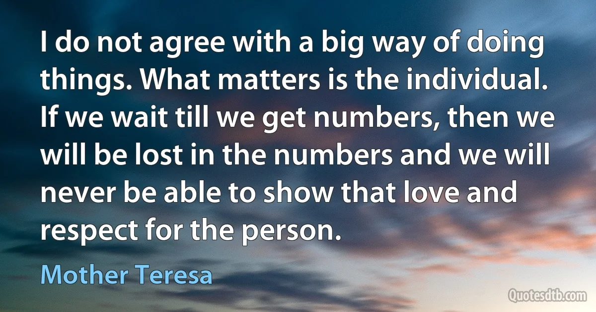 I do not agree with a big way of doing things. What matters is the individual. If we wait till we get numbers, then we will be lost in the numbers and we will never be able to show that love and respect for the person. (Mother Teresa)