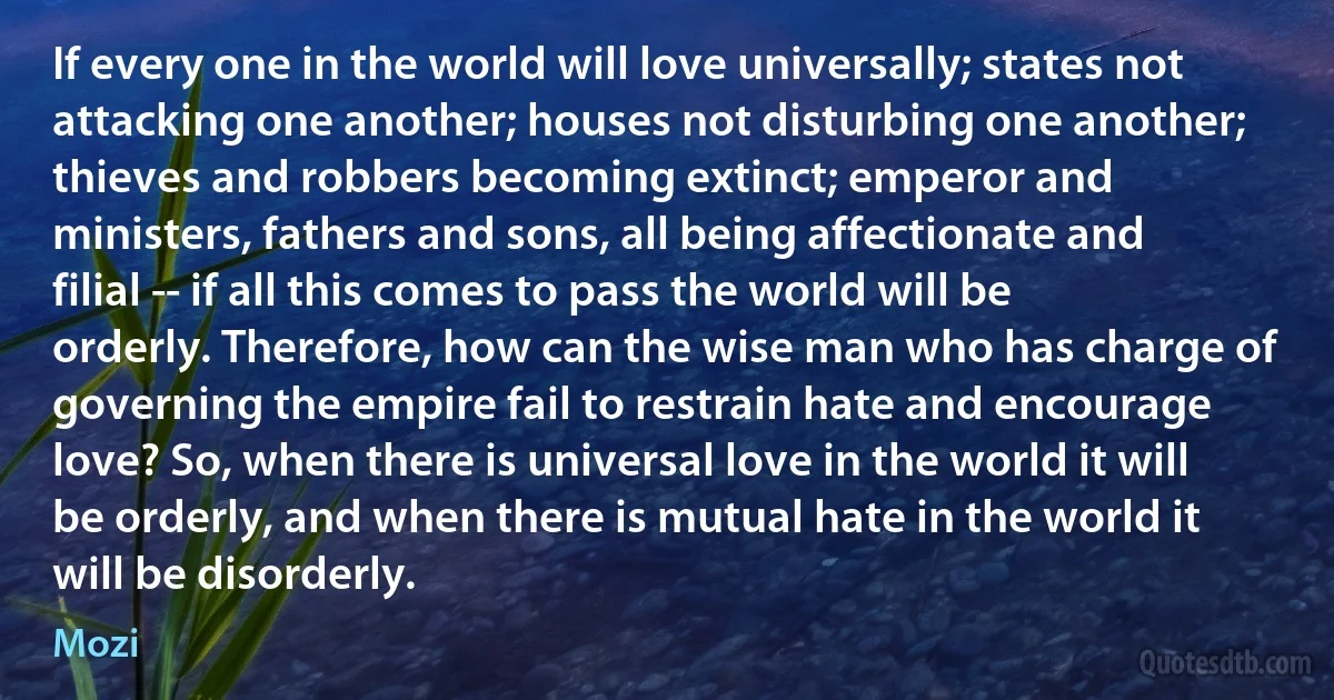 If every one in the world will love universally; states not attacking one another; houses not disturbing one another; thieves and robbers becoming extinct; emperor and ministers, fathers and sons, all being affectionate and filial -- if all this comes to pass the world will be orderly. Therefore, how can the wise man who has charge of governing the empire fail to restrain hate and encourage love? So, when there is universal love in the world it will be orderly, and when there is mutual hate in the world it will be disorderly. (Mozi)