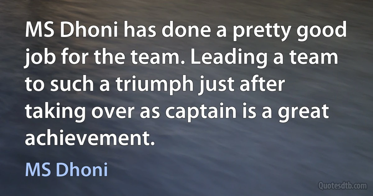 MS Dhoni has done a pretty good job for the team. Leading a team to such a triumph just after taking over as captain is a great achievement. (MS Dhoni)