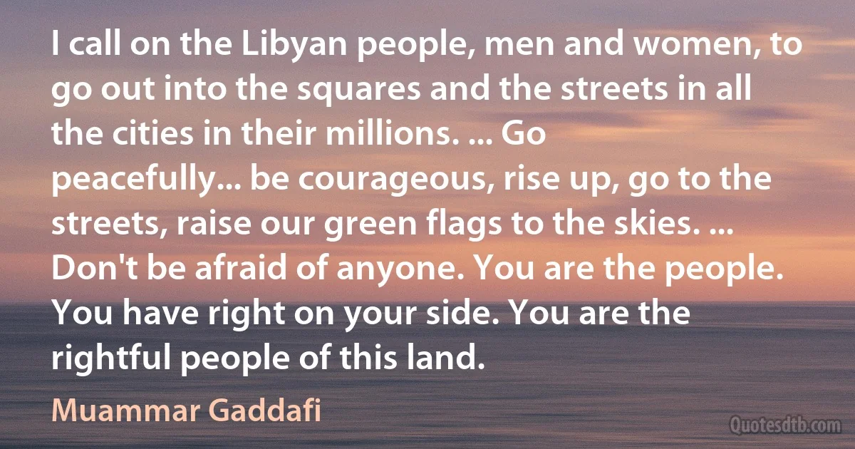 I call on the Libyan people, men and women, to go out into the squares and the streets in all the cities in their millions. ... Go peacefully... be courageous, rise up, go to the streets, raise our green flags to the skies. ... Don't be afraid of anyone. You are the people. You have right on your side. You are the rightful people of this land. (Muammar Gaddafi)