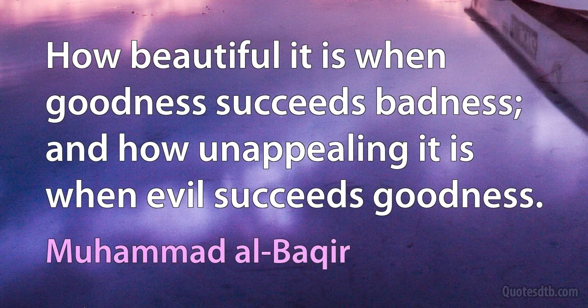 How beautiful it is when goodness succeeds badness; and how unappealing it is when evil succeeds goodness. (Muhammad al-Baqir)