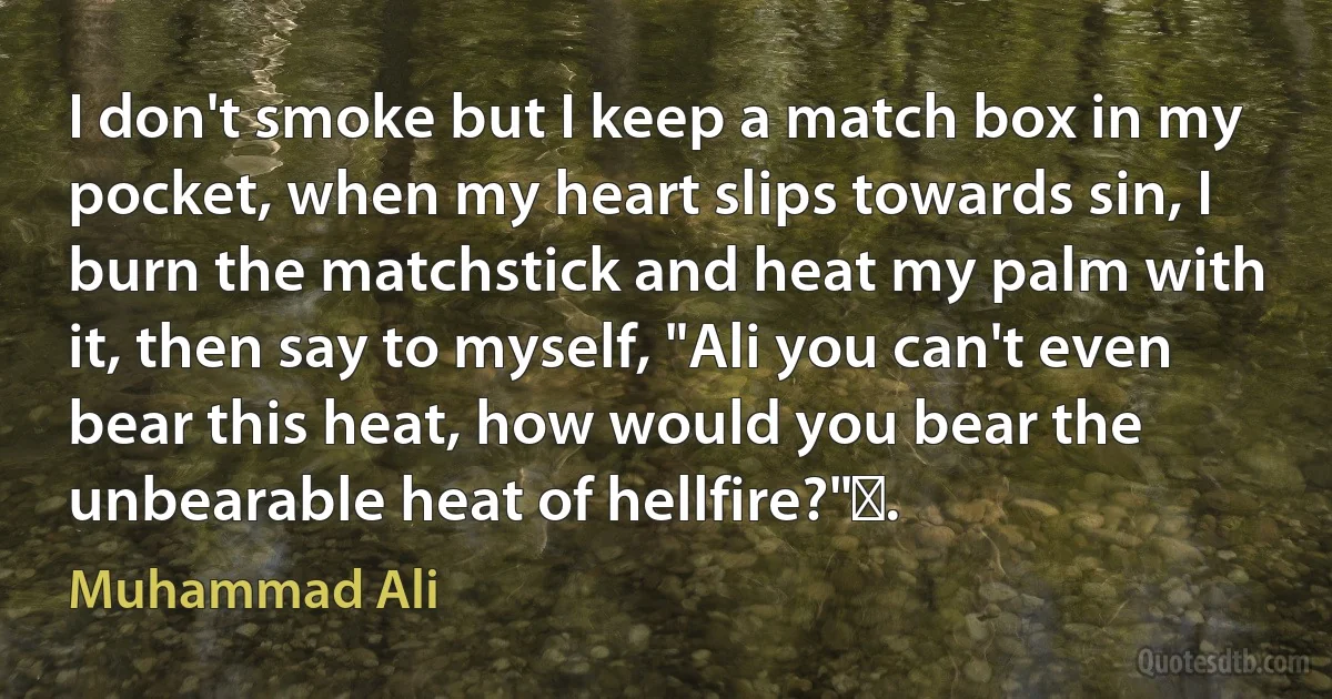 I don't smoke but I keep a match box in my pocket, when my heart slips towards sin, I burn the matchstick and heat my palm with it, then say to myself, "Ali you can't even bear this heat, how would you bear the unbearable heat of hellfire?". (Muhammad Ali)