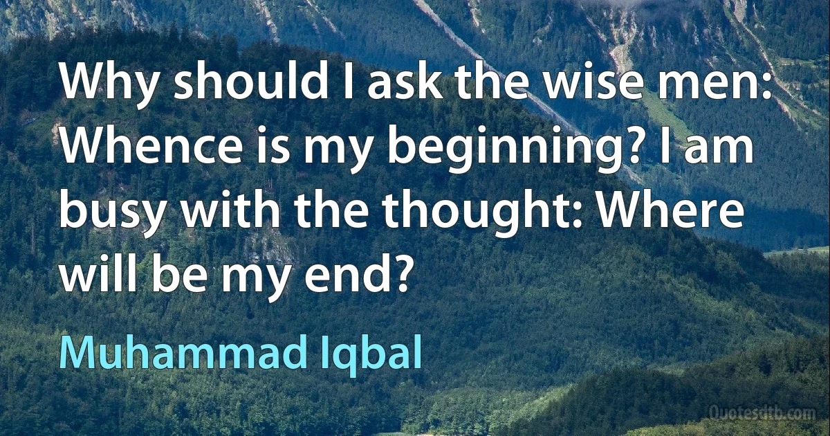 Why should I ask the wise men: Whence is my beginning? I am busy with the thought: Where will be my end? (Muhammad Iqbal)