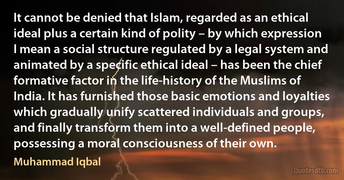 It cannot be denied that Islam, regarded as an ethical ideal plus a certain kind of polity – by which expression I mean a social structure regulated by a legal system and animated by a specific ethical ideal – has been the chief formative factor in the life-history of the Muslims of India. It has furnished those basic emotions and loyalties which gradually unify scattered individuals and groups, and finally transform them into a well-defined people, possessing a moral consciousness of their own. (Muhammad Iqbal)