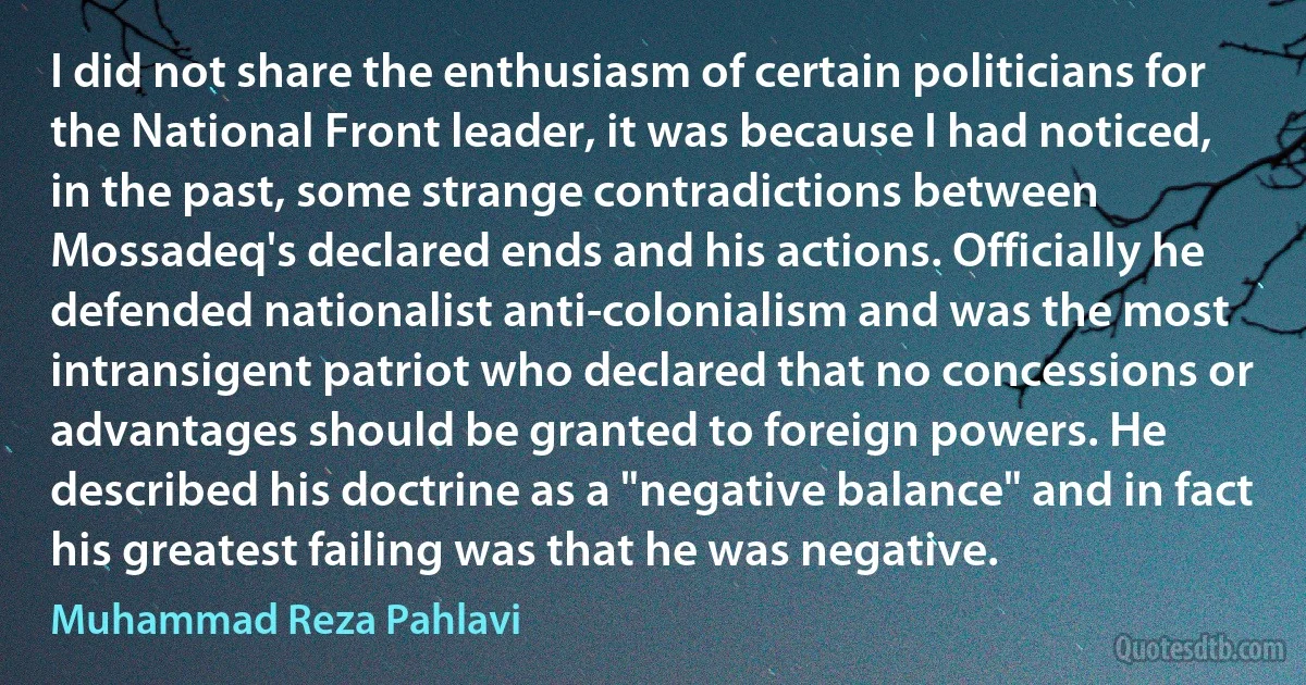 I did not share the enthusiasm of certain politicians for the National Front leader, it was because I had noticed, in the past, some strange contradictions between Mossadeq's declared ends and his actions. Officially he defended nationalist anti-colonialism and was the most intransigent patriot who declared that no concessions or advantages should be granted to foreign powers. He described his doctrine as a "negative balance" and in fact his greatest failing was that he was negative. (Muhammad Reza Pahlavi)