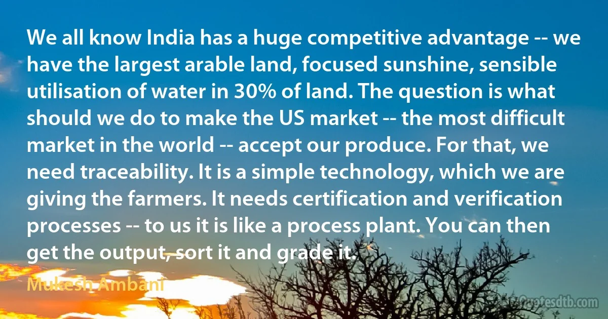 We all know India has a huge competitive advantage -- we have the largest arable land, focused sunshine, sensible utilisation of water in 30% of land. The question is what should we do to make the US market -- the most difficult market in the world -- accept our produce. For that, we need traceability. It is a simple technology, which we are giving the farmers. It needs certification and verification processes -- to us it is like a process plant. You can then get the output, sort it and grade it. (Mukesh Ambani)