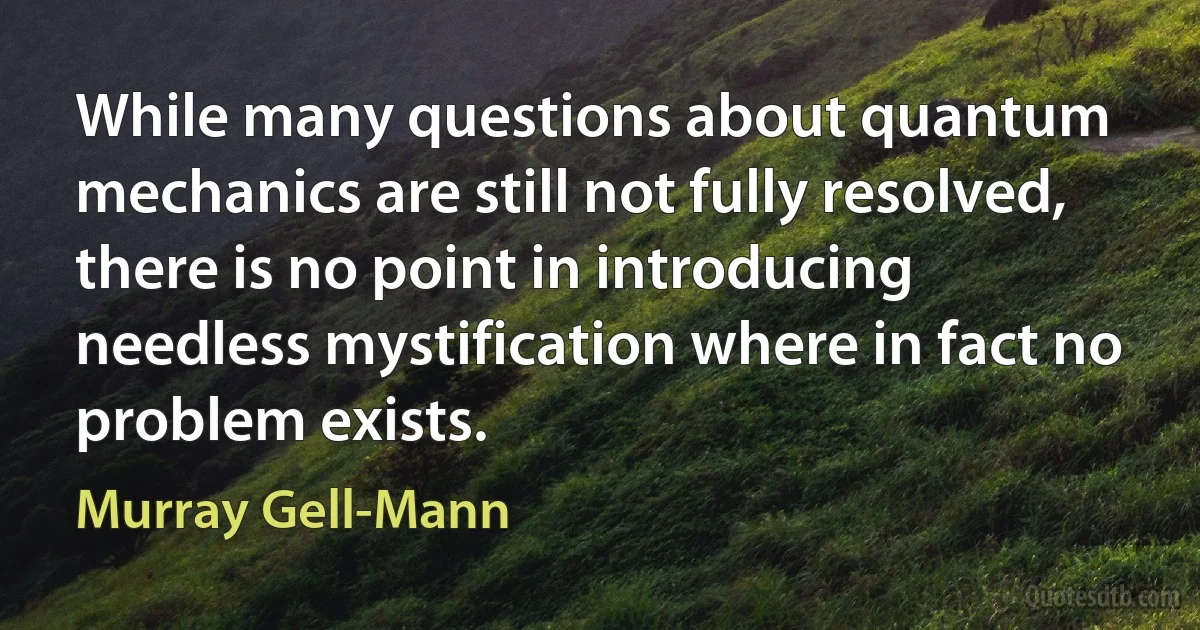 While many questions about quantum mechanics are still not fully resolved, there is no point in introducing needless mystification where in fact no problem exists. (Murray Gell-Mann)