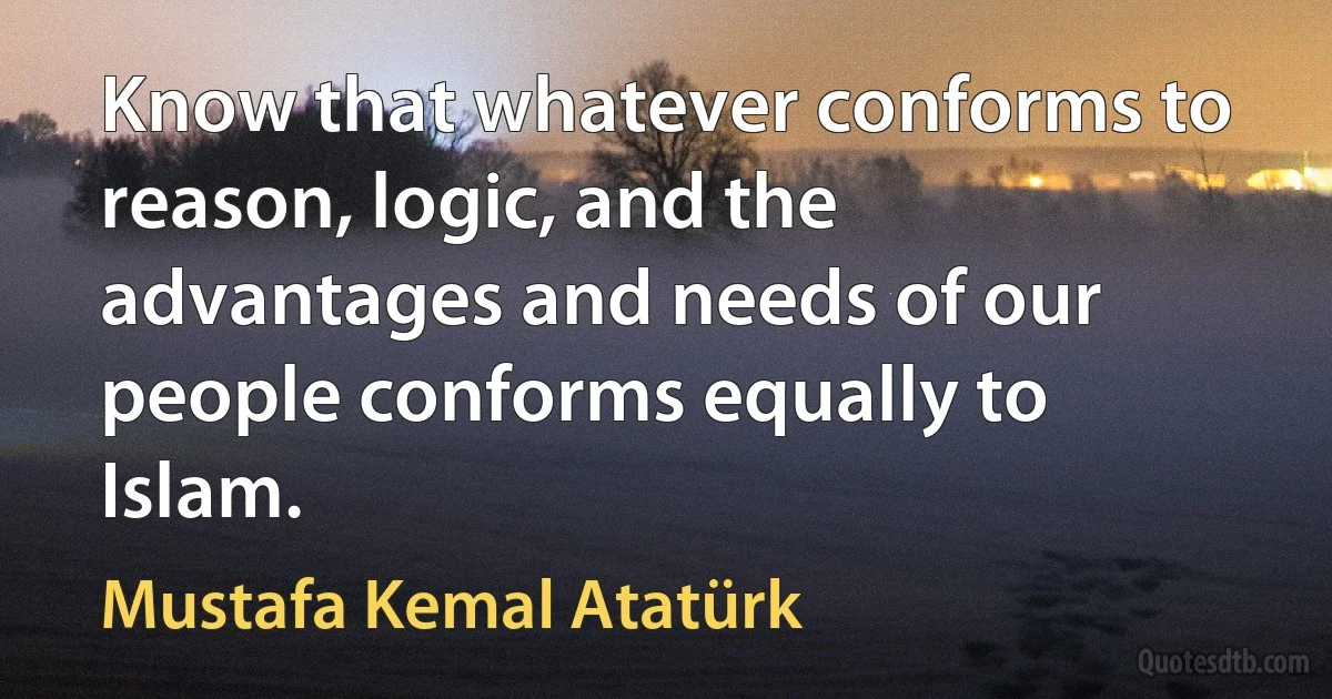 Know that whatever conforms to reason, logic, and the advantages and needs of our people conforms equally to Islam. (Mustafa Kemal Atatürk)