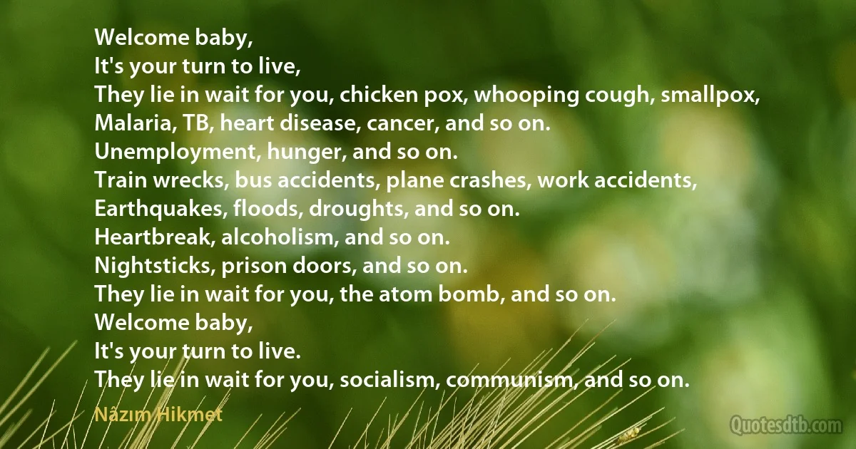 Welcome baby,
It's your turn to live,
They lie in wait for you, chicken pox, whooping cough, smallpox,
Malaria, TB, heart disease, cancer, and so on.
Unemployment, hunger, and so on.
Train wrecks, bus accidents, plane crashes, work accidents,
Earthquakes, floods, droughts, and so on.
Heartbreak, alcoholism, and so on.
Nightsticks, prison doors, and so on.
They lie in wait for you, the atom bomb, and so on.
Welcome baby,
It's your turn to live.
They lie in wait for you, socialism, communism, and so on. (Nâzım Hikmet)