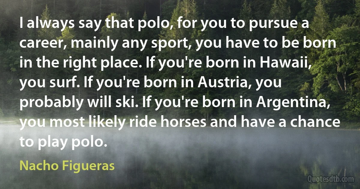 I always say that polo, for you to pursue a career, mainly any sport, you have to be born in the right place. If you're born in Hawaii, you surf. If you're born in Austria, you probably will ski. If you're born in Argentina, you most likely ride horses and have a chance to play polo. (Nacho Figueras)