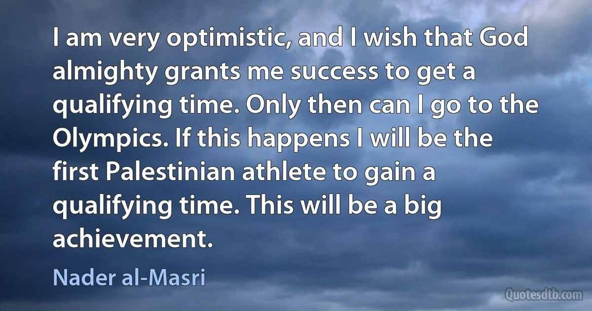 I am very optimistic, and I wish that God almighty grants me success to get a qualifying time. Only then can I go to the Olympics. If this happens I will be the first Palestinian athlete to gain a qualifying time. This will be a big achievement. (Nader al-Masri)