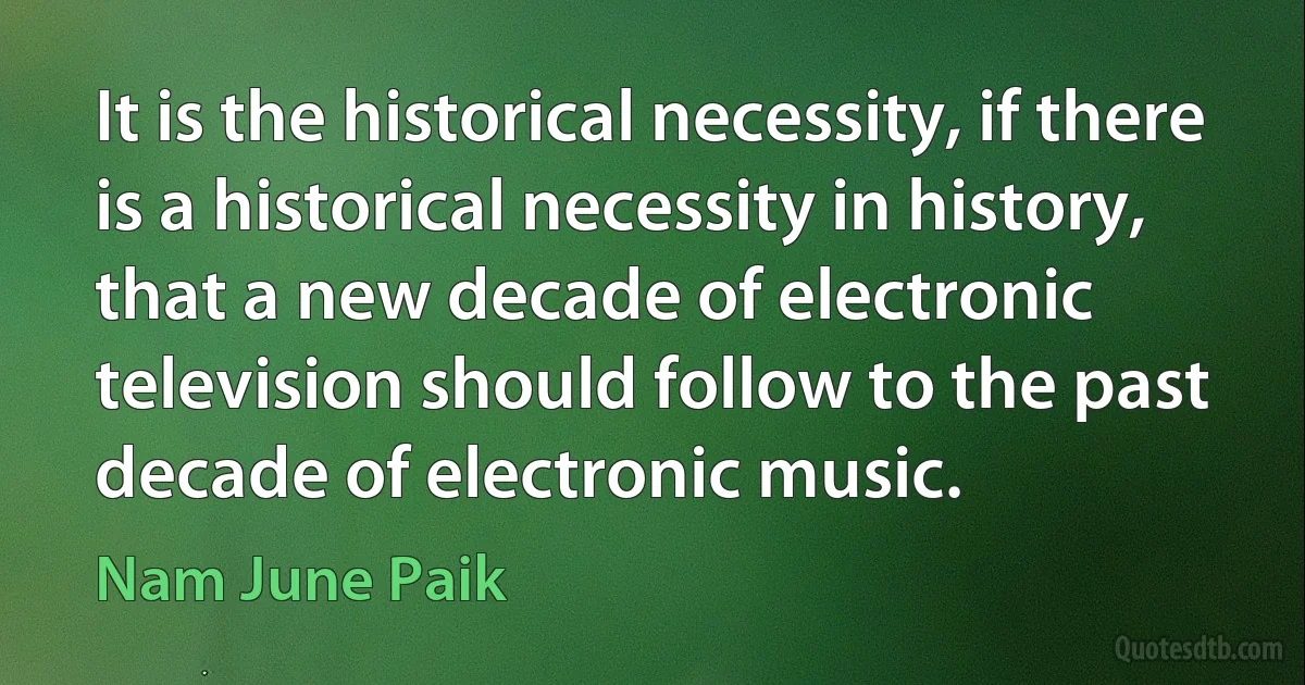 It is the historical necessity, if there is a historical necessity in history, that a new decade of electronic television should follow to the past decade of electronic music. (Nam June Paik)