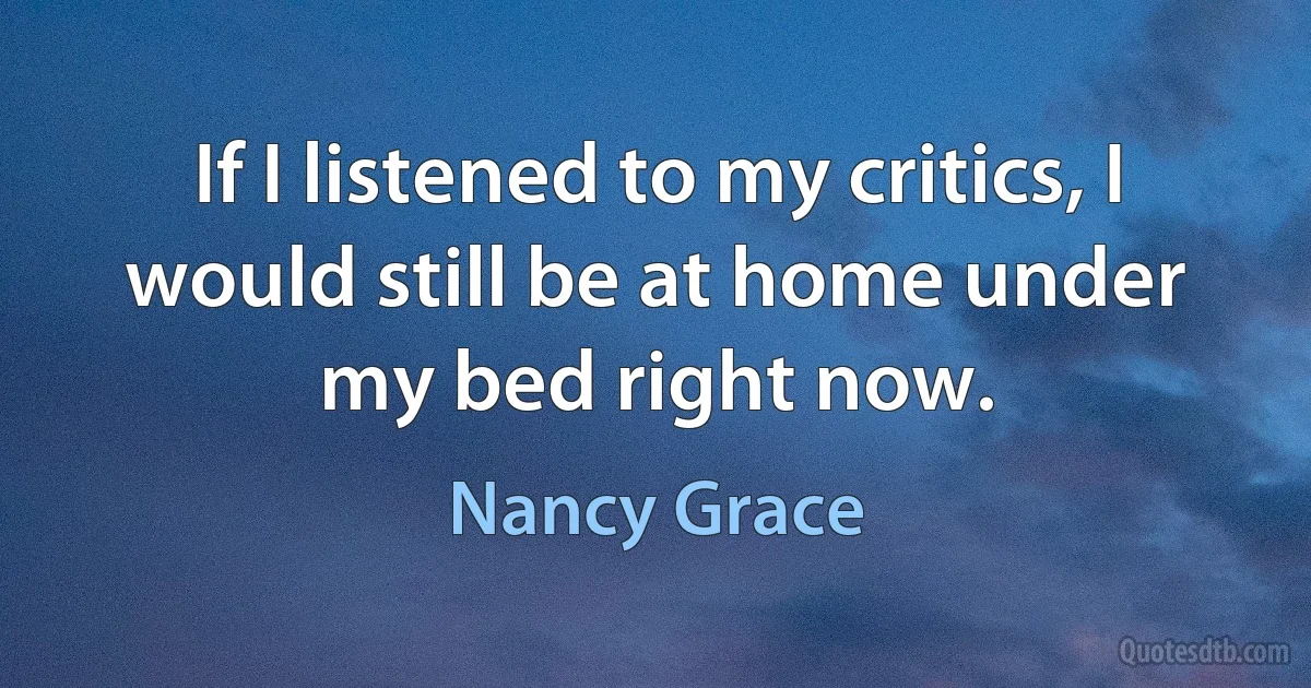 If I listened to my critics, I would still be at home under my bed right now. (Nancy Grace)