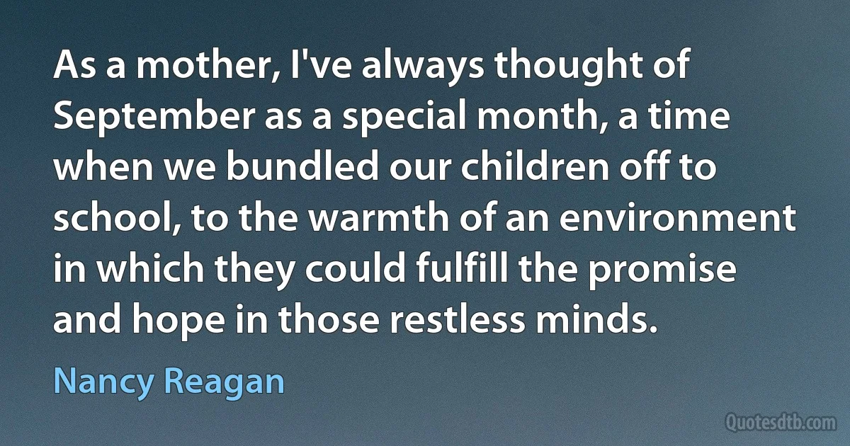 As a mother, I've always thought of September as a special month, a time when we bundled our children off to school, to the warmth of an environment in which they could fulfill the promise and hope in those restless minds. (Nancy Reagan)