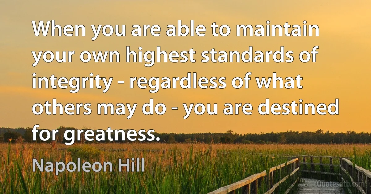 When you are able to maintain your own highest standards of integrity - regardless of what others may do - you are destined for greatness. (Napoleon Hill)