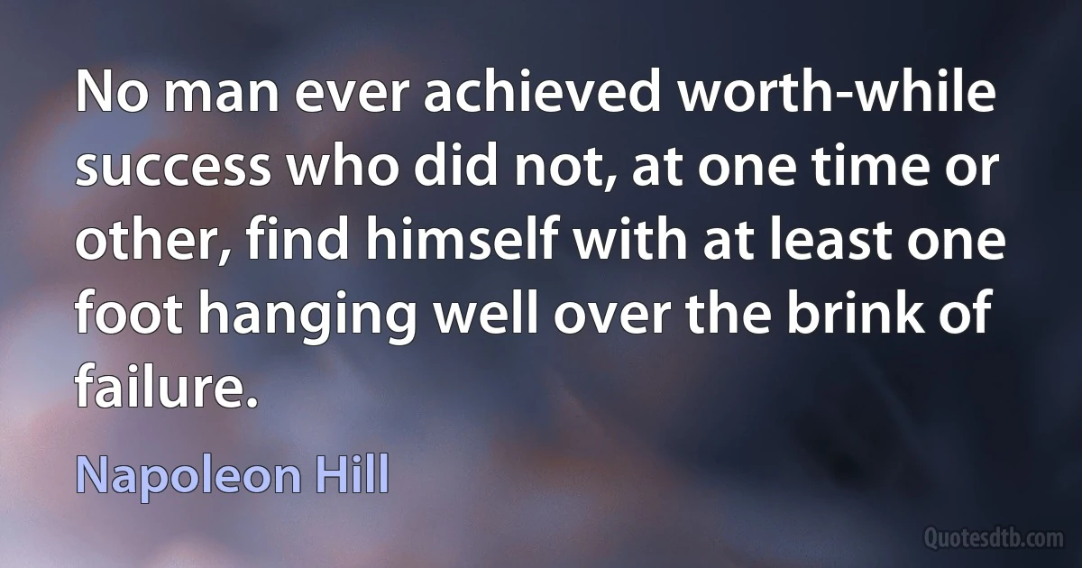 No man ever achieved worth-while success who did not, at one time or other, find himself with at least one foot hanging well over the brink of failure. (Napoleon Hill)