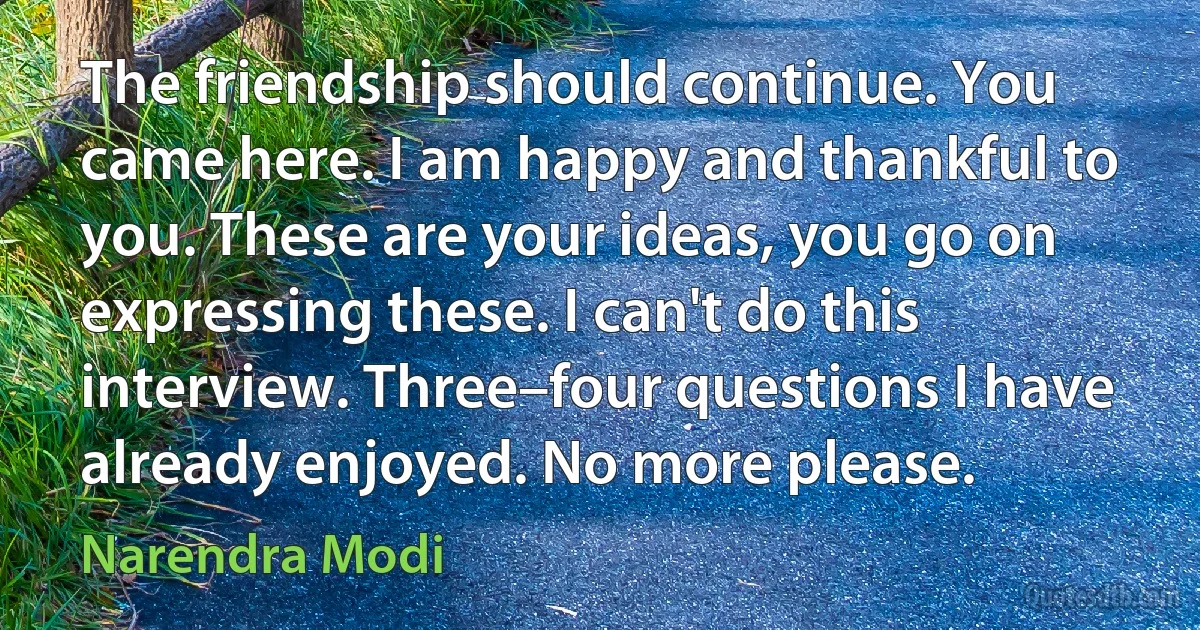 The friendship should continue. You came here. I am happy and thankful to you. These are your ideas, you go on expressing these. I can't do this interview. Three–four questions I have already enjoyed. No more please. (Narendra Modi)