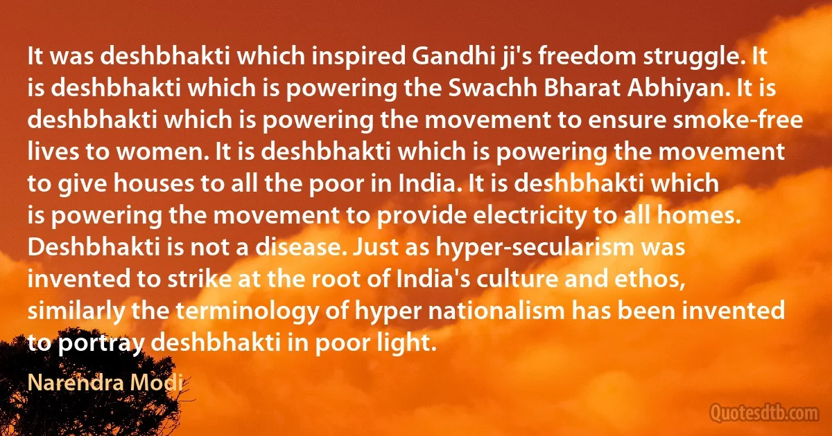 It was deshbhakti which inspired Gandhi ji's freedom struggle. It is deshbhakti which is powering the Swachh Bharat Abhiyan. It is deshbhakti which is powering the movement to ensure smoke-free lives to women. It is deshbhakti which is powering the movement to give houses to all the poor in India. It is deshbhakti which is powering the movement to provide electricity to all homes. Deshbhakti is not a disease. Just as hyper-secularism was invented to strike at the root of India's culture and ethos, similarly the terminology of hyper nationalism has been invented to portray deshbhakti in poor light. (Narendra Modi)